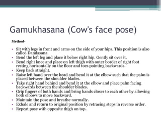 Gamukhasana (Cow's face pose)
Method-
• Sit with legs in front and arms on the side of your hips. This position is also
called Dandasana.
• Bend the left leg and place it below right hip. Gently sit over it.
• Bend right knee and place on left thigh with outer border of right foot
resting horizontally on the floor and toes pointing backwards.
• Keep back straight.
• Raise left hand over the head and bend it at the elbow such that the palm is
placed between the shoulder blades.
• Take right hand behind and bend it at the elbow and place palm facing
backwards between the shoulder blades.
• Grip fingers of both hands and bring hands closer to each other by allowing
both elbows to move backward.
• Maintain the pose and breathe normally.
• Exhale and return to original position by retracing steps in reverse order.
• Repeat pose with opposite thigh on top.
 