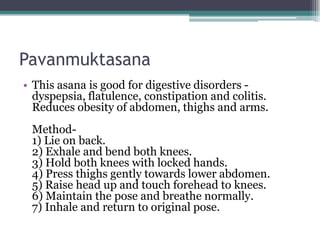 Pavanmuktasana
• This asana is good for digestive disorders -
dyspepsia, flatulence, constipation and colitis.
Reduces obesity of abdomen, thighs and arms.
Method-
1) Lie on back.
2) Exhale and bend both knees.
3) Hold both knees with locked hands.
4) Press thighs gently towards lower abdomen.
5) Raise head up and touch forehead to knees.
6) Maintain the pose and breathe normally.
7) Inhale and return to original pose.
 