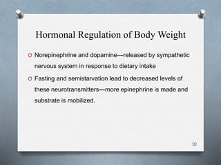 Hormonal Regulation of Body Weight 
O Norepinephrine and dopamine—released by sympathetic 
nervous system in response to dietary intake 
O Fasting and semistarvation lead to decreased levels of 
these neurotransmitters—more epinephrine is made and 
substrate is mobilized. 
10 
 