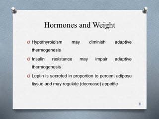 Hormones and Weight 
O Hypothyroidism may diminish adaptive 
thermogenesis 
O Insulin resistance may impair adaptive 
thermogenesis 
O Leptin is secreted in proportion to percent adipose 
tissue and may regulate (decrease) appetite 
11 
 