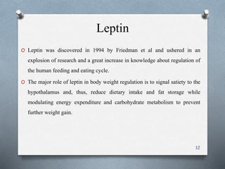 Leptin 
O Leptin was discovered in 1994 by Friedman et al and ushered in an 
explosion of research and a great increase in knowledge about regulation of 
the human feeding and eating cycle. 
O The major role of leptin in body weight regulation is to signal satiety to the 
hypothalamus and, thus, reduce dietary intake and fat storage while 
modulating energy expenditure and carbohydrate metabolism to prevent 
further weight gain. 
12 
 