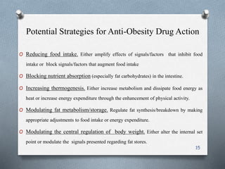 Potential Strategies for Anti-Obesity Drug Action 
O Reducing food intake. Either amplify effects of signals/factors that inhibit food 
intake or block signals/factors that augment food intake 
O Blocking nutrient absorption (especially fat carbohydrates) in the intestine. 
O Increasing thermogenesis. Either increase metabolism and dissipate food energy as 
heat or increase energy expenditure through the enhancement of physical activity. 
O Modulating fat metabolism/storage. Regulate fat synthesis/breakdown by making 
appropriate adjustments to food intake or energy expenditure. 
O Modulating the central regulation of body weight. Either alter the internal set 
point or modulate the signals presented regarding fat stores. 
15 
 