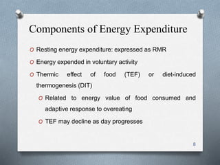 Components of Energy Expenditure 
O Resting energy expenditure: expressed as RMR 
O Energy expended in voluntary activity 
O Thermic effect of food (TEF) or diet-induced 
thermogenesis (DIT) 
O Related to energy value of food consumed and 
adaptive response to overeating 
O TEF may decline as day progresses 
8 
 