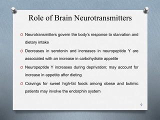 Role of Brain Neurotransmitters 
O Neurotransmitters govern the body’s response to starvation and 
dietary intake 
O Decreases in serotonin and increases in neuropeptide Y are 
associated with an increase in carbohydrate appetite 
O Neuropeptide Y increases during deprivation; may account for 
increase in appetite after dieting 
O Cravings for sweet high-fat foods among obese and bulimic 
patients may involve the endorphin system 
9 
 
