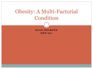 Obesity: A Multi-Factorial 
Condition 
RYAN HOLROYD 
HHP 637 
 