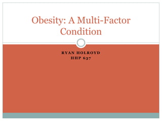 Obesity: A Multi-Factor 
Condition 
RYAN HOLROYD 
HHP 637 
 