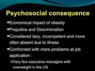 Psychosocial consequence
•Economical impact of obesity
•Prejudice and Discrimination
•Considered lazy, incompetent and more
often absent due to illness
•Confronted with more problems at job
application :
oVery few executive managers with
overweight in the US
 