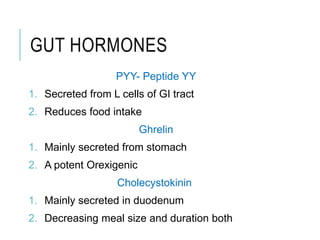 GUT HORMONES
PYY- Peptide YY
1. Secreted from L cells of GI tract
2. Reduces food intake
Ghrelin
1. Mainly secreted from stomach
2. A potent Orexigenic
Cholecystokinin
1. Mainly secreted in duodenum
2. Decreasing meal size and duration both
 