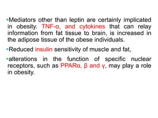 Mediators other than leptin are certainly implicated
in obesity. TNF-α, and cytokines that can relay
information from fat tissue to brain, is increased in
the adipose tissue of the obese individuals.
Reduced insulin sensitivity of muscle and fat,
alterations in the function of specific nuclear
receptors, such as PPARα, β and γ, may play a role
in obesity.
 