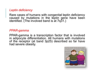 Leptin deficiency
Rare cases of humans with congenital leptin deficiency
caused by mutations in the leptin gene have been
identified. (The involved band is at 7q31.)
PPAR-gamma
PPAR-gamma is a transcription factor that is involved
in adipocyte differentiation. All humans with mutations
of the receptor (at band 3p25) described so far have
had severe obesity.
 