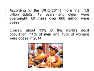 According to the WHO(2014) more than 1.9
billion adults, 18 years and older, were
overweight. Of these over 600 million were
obese.
Overall, about 13% of the world’s adult
population (11% of men and 15% of women)
were obese in 2014.
 