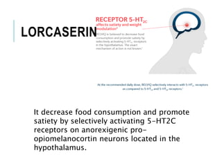 LORCASERIN
It decrease food consumption and promote
satiety by selectively activating 5-HT2C
receptors on anorexigenic pro-
opiomelanocortin neurons located in the
hypothalamus.
 