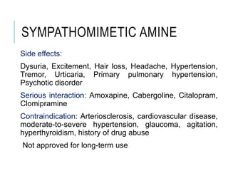 SYMPATHOMIMETIC AMINE
Side effects:
Dysuria, Excitement, Hair loss, Headache, Hypertension,
Tremor, Urticaria, Primary pulmonary hypertension,
Psychotic disorder
Serious interaction: Amoxapine, Cabergoline, Citalopram,
Clomipramine
Contraindication: Arteriosclerosis, cardiovascular disease,
moderate-to-severe hypertension, glaucoma, agitation,
hyperthyroidism, history of drug abuse
Not approved for long-term use
 