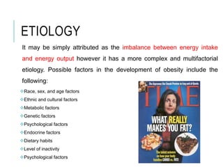 ETIOLOGY
It may be simply attributed as the imbalance between energy intake
and energy output however it has a more complex and multifactorial
etiology. Possible factors in the development of obesity include the
following:
Race, sex, and age factors
Ethnic and cultural factors
Metabolic factors
Genetic factors
Psychological factors
Endocrine factors
Dietary habits
Level of inactivity
Psychological factors
 