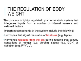 THE REGULATION OF BODY
WEIGHT
This process is tightly regulated by a homeostatic system that
integrates inputs from a number of internal sensors and
external factors.
Important components of the system include the following:
•Hormones that signal the status of fat stores (e.g. leptin).
•Hormones released from the gut during feeding that convey
sensations of hunger (e.g. ghrelin), satiety (e.g. CCK) or
satiation (e.g. PYY3-36).
 