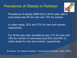 Prevalence of Obesity in Pakistan
 Prevalence of obesity (BMl>25) in 25-44 year olds in
rural areas was 9% for men and 14% for women
 in urban areas, 22% and 37% for men and women,
respectively.
 For 45-64 year olds, prevalence was 11% for men and
19% for women in rural areas and 23% and 40% in
urban areas for men and women, respectively.
(DJ Nanan. The Obesity Pandemic - Implications for Pakistan. 2002: JPMA)
 