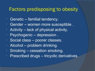 Factors predisposing to obesity
• Genetic – familial tendency.
• Gender – women more susceptible .
• Activity – lack of physical activity.
• Psychogenic – depression .
• Social class – poorer classes.
• Alcohol – problem drinking.
• Smoking – cessation smoking.
• Prescribed drugs – tricyclic derivatives.
 