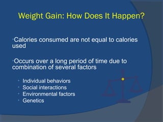 Weight Gain: How Does It Happen?
•Calories consumed are not equal to calories
used
•Occurs over a long period of time due to
combination of several factors
• Individual behaviors
• Social interactions
• Environmental factors
• Genetics
 