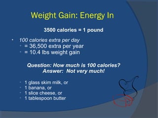 Weight Gain: Energy In
3500 calories = 1 pound
• 100 calories extra per day
• = 36,500 extra per year
• = 10.4 lbs weight gain
Question: How much is 100 calories?
Answer: Not very much!
• 1 glass skim milk, or
• 1 banana, or
• 1 slice cheese, or
• 1 tablespoon butter
 