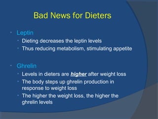 Bad News for Dieters
• Leptin
• Dieting decreases the leptin levels
• Thus reducing metabolism, stimulating appetite
• Ghrelin
• Levels in dieters are higher after weight loss
• The body steps up ghrelin production in
response to weight loss
• The higher the weight loss, the higher the
ghrelin levels
 