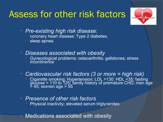 Assess for other risk factors
• Pre-existing high risk disease:
• coronary heart disease; Type 2 diabetes;
• sleep apnea
• Diseases associated with obesity
• Gynecological problems; osteoarthritis; gallstones; stress
incontinence
• Cardiovascular risk factors (3 or more = high risk)
• Cigarette smoking; Hypertension; LDL >130; HDL <35; fasting
glucose = 110 to 125; family history of premature CHD; men age
> 45; women age > 55
• Presence of other risk factors
• Physical inactivity; elevated serum triglycerides
• Medications associated with obesity
 