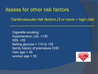 Assess for other risk factors
Cardiovascular risk factors (3 or more = high risk)
________________________________________
•Cigarette smoking
•Hypertension; LDL >130
•HDL <35
•fasting glucose = 110 to 125
•family history of premature CHD
•men age > 45
•women age > 55
 