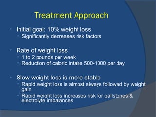Treatment Approach
• Initial goal: 10% weight loss
• Significantly decreases risk factors
• Rate of weight loss
• 1 to 2 pounds per week
• Reduction of caloric intake 500-1000 per day
• Slow weight loss is more stable
• Rapid weight loss is almost always followed by weight
gain
• Rapid weight loss increases risk for gallstones &
electrolyte imbalances
 
