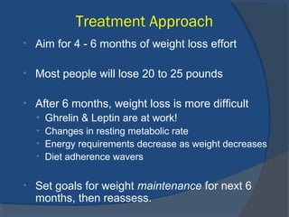 Treatment Approach
• Aim for 4 - 6 months of weight loss effort
• Most people will lose 20 to 25 pounds
• After 6 months, weight loss is more difficult
• Ghrelin & Leptin are at work!
• Changes in resting metabolic rate
• Energy requirements decrease as weight decreases
• Diet adherence wavers
• Set goals for weight maintenance for next 6
months, then reassess.
 