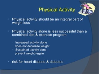 Physical Activity
• Physical activity should be an integral part of
weight loss
• Physical activity alone is less successful than a
combined diet & exercise program
• Increased activity alone
does not decrease weight
• Sustained activity does
prevent weight regain
• risk for heart disease & diabetes
 