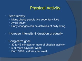 Physical Activity
• Start slowly
• Many obese people live sedentary lives
• Avoid injury
• Early changes can be activities of daily living
• Increase intensity & duration gradually
• Long-term goal
• 30 to 45 minutes or more of physical activity
• 5 or more days per week
• Burn 1000+ calories per week
 