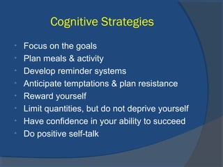 Cognitive Strategies
• Focus on the goals
• Plan meals & activity
• Develop reminder systems
• Anticipate temptations & plan resistance
• Reward yourself
• Limit quantities, but do not deprive yourself
• Have confidence in your ability to succeed
• Do positive self-talk
 