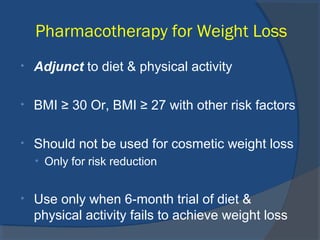 Pharmacotherapy for Weight Loss
• Adjunct to diet & physical activity
• BMI ≥ 30 Or, BMI ≥ 27 with other risk factors
• Should not be used for cosmetic weight loss
• Only for risk reduction
• Use only when 6-month trial of diet &
physical activity fails to achieve weight loss
 
