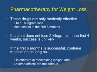 Pharmacotherapy for Weight Loss
• These drugs are only modestly effective
• 2 to 10 kilogram loss
• Most occurs in the first 6 months
• If patient does not lose 2 kilograms in the first 4
weeks, success is unlikely
• If the first 6 months is successful, continue
medication as long as…
• It is effective in maintaining weight, and
• Adverse effects are not serious
 