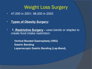 Weight Loss Surgery
• 47,000 in 2001; 98,000 in 2003
• Types of Obesity Surgery:
• 1. Restrictive Surgery - uses bands or staples to
create food intake restriction:
• Vertical Banded Gastroplasty (VBG)
• Gastric Banding
• Laparoscopic Gastric Banding (Lap-Band),
 