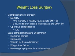 Weight Loss Surgery
• Complications of surgery
• Mortality
• <1% mortality in healthy young adults BMI < 50
• 2-4% mortality in patients with disease and BMI > 60
• Operative complications
• < 10%
• Late complications are uncommon
• Incisional hernias
• Gallstones
• Vitamin B12 & iron deficiency
• Weight loss failure
• Neurologic symptoms in unusual cases
 
