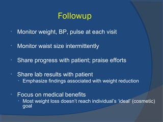 Followup
• Monitor weight, BP, pulse at each visit
• Monitor waist size intermittently
• Share progress with patient; praise efforts
• Share lab results with patient
• Emphasize findings associated with weight reduction
• Focus on medical benefits
• Most weight loss doesn’t reach individual’s ‘ideal’ (cosmetic)
goal
 