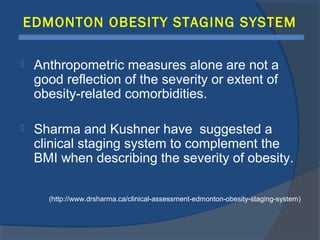 EDMONTON OBESITY STAGING SYSTEM
 Anthropometric measures alone are not a
good reflection of the severity or extent of
obesity-related comorbidities.
 Sharma and Kushner have suggested a
clinical staging system to complement the
BMI when describing the severity of obesity.
(http://www.drsharma.ca/clinical-assessment-edmonton-obesity-staging-system)
 