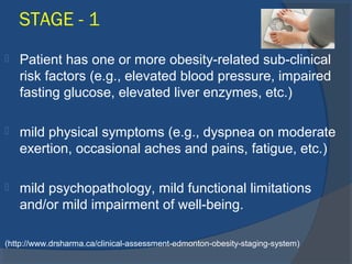STAGE - 1
 Patient has one or more obesity-related sub-clinical
risk factors (e.g., elevated blood pressure, impaired
fasting glucose, elevated liver enzymes, etc.)
 mild physical symptoms (e.g., dyspnea on moderate
exertion, occasional aches and pains, fatigue, etc.)
 mild psychopathology, mild functional limitations
and/or mild impairment of well-being.
(http://www.drsharma.ca/clinical-assessment-edmonton-obesity-staging-system)
 