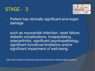STAGE - 3
 Patient has clinically significant end-organ
damage.
 such as myocardial infarction, heart failure,
diabetic complications, incapacitating
osteoarthritis, significant psychopathology,
significant functional limitations and/or
significant impairment of well-being.
(http://www.drsharma.ca/clinical-assessment-edmonton-obesity-staging-system)
 