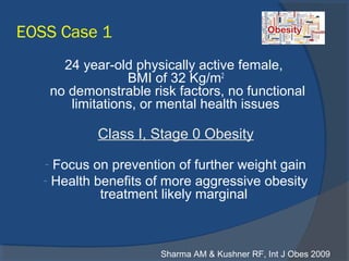 EOSS Case 1
24 year-old physically active female,
BMI of 32 Kg/m2
no demonstrable risk factors, no functional
limitations, or mental health issues
Class I, Stage 0 Obesity
- Focus on prevention of further weight gain
- Health benefits of more aggressive obesity
treatment likely marginal
Sharma AM & Kushner RF, Int J Obes 2009
 