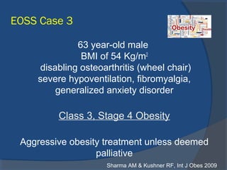 EOSS Case 3
63 year-old male
BMI of 54 Kg/m2
disabling osteoarthritis (wheel chair)
severe hypoventilation, fibromyalgia,
generalized anxiety disorder
Class 3, Stage 4 Obesity
Aggressive obesity treatment unless deemed
palliative
Sharma AM & Kushner RF, Int J Obes 2009
 