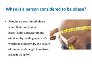 When is a person considered to be obese?
• People are considered obese
when their body mass
index (BMI), a measurement
obtained by dividing a person's
weight in kilograms by the square
of the person's height in metres,
exceeds 30 kg/m2.
 