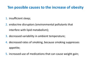 Ten possible causes to the increase of obesity
1. insufficient sleep;
2. endocrine disruptors (environmental pollutants that
interfere with lipid metabolism);
3. decreased variability in ambient temperature;
4. decreased rates of smoking, because smoking suppresses
appetite;
5. increased use of medications that can cause weight gain;
 