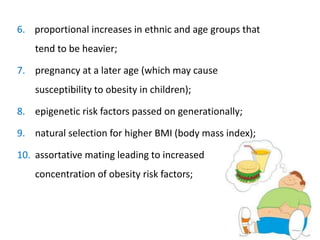 6. proportional increases in ethnic and age groups that
tend to be heavier;
7. pregnancy at a later age (which may cause
susceptibility to obesity in children);
8. epigenetic risk factors passed on generationally;
9. natural selection for higher BMI (body mass index);
10. assortative mating leading to increased
concentration of obesity risk factors;
 