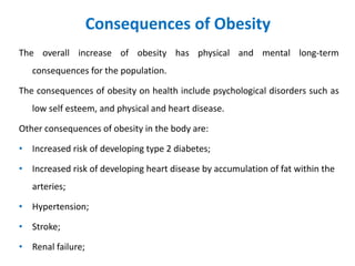 Consequences of Obesity
The overall increase of obesity has physical and mental long-term
consequences for the population.
The consequences of obesity on health include psychological disorders such as
low self esteem, and physical and heart disease.
Other consequences of obesity in the body are:
• Increased risk of developing type 2 diabetes;
• Increased risk of developing heart disease by accumulation of fat within the
arteries;
• Hypertension;
• Stroke;
• Renal failure;
 