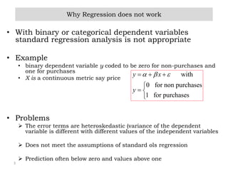 3
• With binary or categorical dependent variables
standard regression analysis is not appropriate
• Example
• binary dependent variable y coded to be zero for non-purchases and
one for purchases
• X is a continuous metric say price
• Problems
 The error terms are heteroskedastic (variance of the dependent
variable is different with different values of the independent variables
 Does not meet the assumptions of standard ols regression
 Prediction often below zero and values above one
Why Regression does not work
with
0 for non purchases
1 for purchases
y x
y
    

 

 