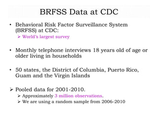 BRFSS Data at CDC
• Behavioral Risk Factor Surveillance System
(BRFSS) at CDC:
 World’s largest survey
• Monthly telephone interviews 18 years old of age or
older living in households
• 50 states, the District of Columbia, Puerto Rico,
Guam and the Virgin Islands
 Pooled data for 2001-2010.
 Approximately 3 million observations.
 We are using a random sample from 2006-2010
 