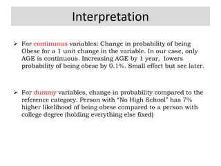 Interpretation
 For continuous variables: Change in probability of being
Obese for a 1 unit change in the variable. In our case, only
AGE is continuous. Increasing AGE by 1 year, lowers
probability of being obese by 0.1%. Small effect but see later.
 For dummy variables, change in probability compared to the
reference category. Person with “No High School” has 7%
higher likelihood of being obese compared to a person with
college degree (holding everything else fixed)
 