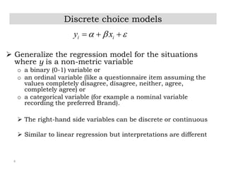 4
Discrete choice models
 Generalize the regression model for the situations
where y is a non-metric variable
o a binary (0-1) variable or
o an ordinal variable (like a questionnaire item assuming the
values completely disagree, disagree, neither, agree,
completely agree) or
o a categorical variable (for example a nominal variable
recording the preferred Brand).
 The right-hand side variables can be discrete or continuous
 Similar to linear regression but interpretations are different
i iy x    
 