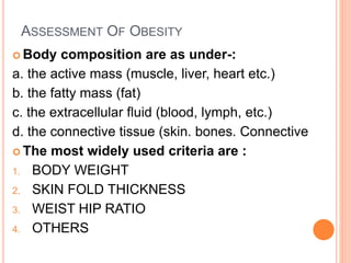 ASSESSMENT OF OBESITY
 Body composition are as under-:
a. the active mass (muscle, liver, heart etc.)
b. the fatty mass (fat)
c. the extracellular fluid (blood, lymph, etc.)
d. the connective tissue (skin. bones. Connective
 The most widely used criteria are :
1. BODY WEIGHT
2. SKIN FOLD THICKNESS
3. WEIST HIP RATIO
4. OTHERS
 